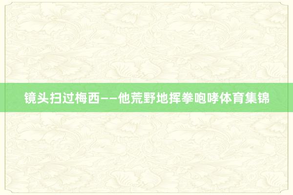 镜头扫过梅西——他荒野地挥拳咆哮体育集锦