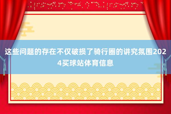 这些问题的存在不仅破损了骑行圈的讲究氛围2024买球站体育信息