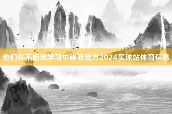 他们在不断地学习中磋商我方2024买球站体育信息
