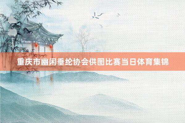重庆市幽闲垂纶协会供图比赛当日体育集锦