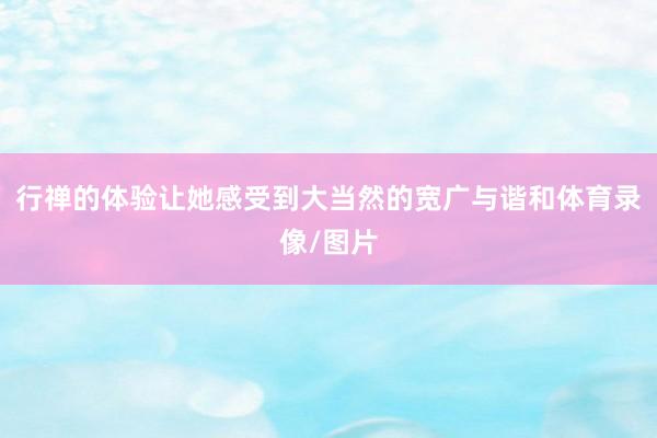 行禅的体验让她感受到大当然的宽广与谐和体育录像/图片