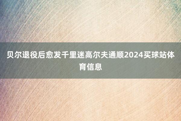 贝尔退役后愈发千里迷高尔夫通顺2024买球站体育信息