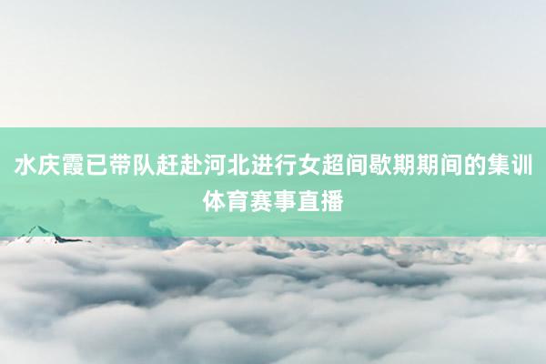 水庆霞已带队赶赴河北进行女超间歇期期间的集训体育赛事直播