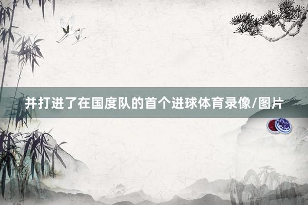 并打进了在国度队的首个进球体育录像/图片