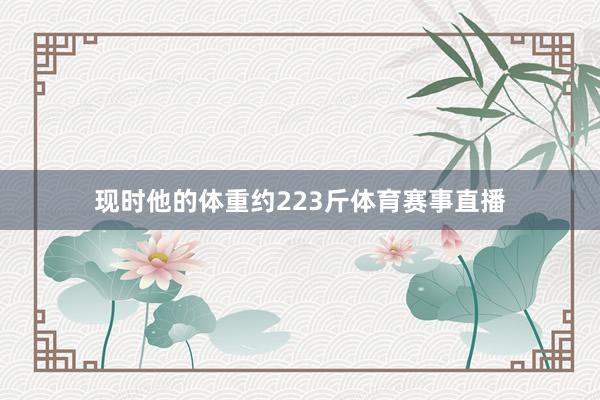 现时他的体重约223斤体育赛事直播