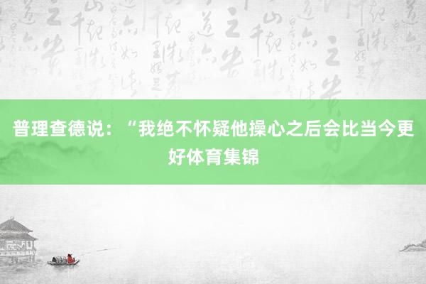 普理查德说：“我绝不怀疑他操心之后会比当今更好体育集锦