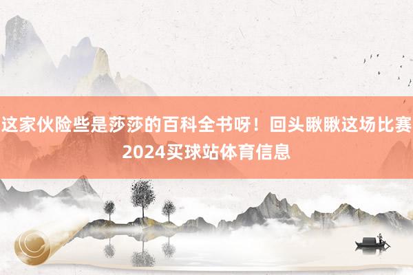 这家伙险些是莎莎的百科全书呀！回头瞅瞅这场比赛2024买球站体育信息