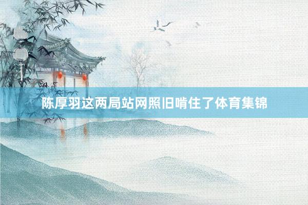 陈厚羽这两局站网照旧啃住了体育集锦