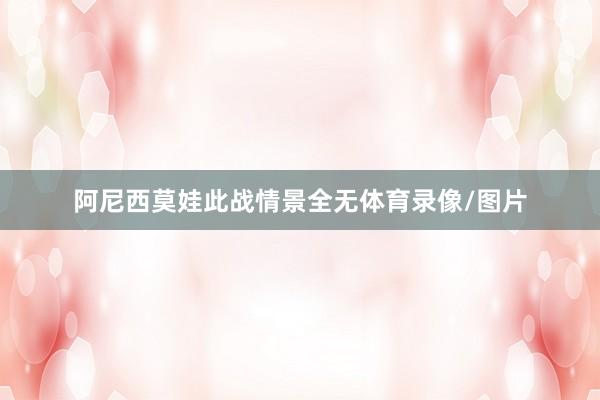 阿尼西莫娃此战情景全无体育录像/图片