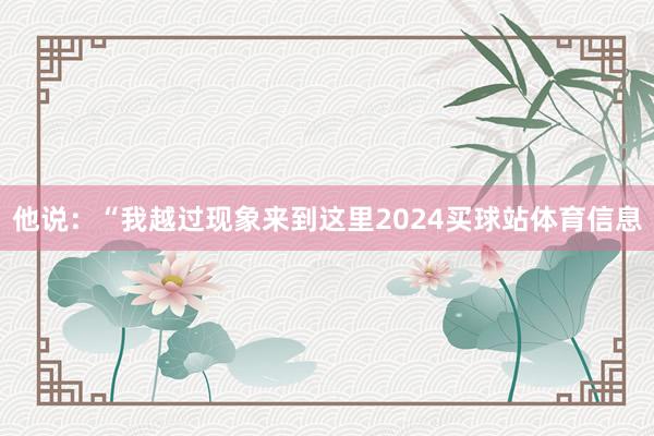 他说：“我越过现象来到这里2024买球站体育信息