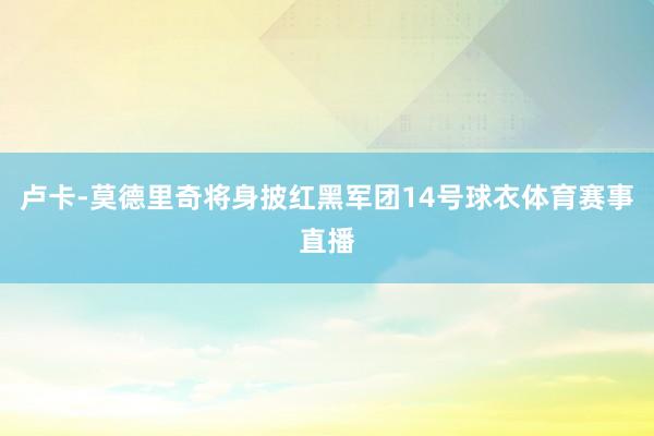 卢卡-莫德里奇将身披红黑军团14号球衣体育赛事直播