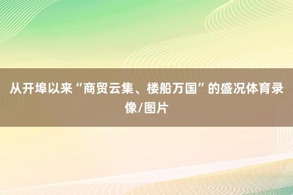 从开埠以来“商贸云集、楼船万国”的盛况体育录像/图片