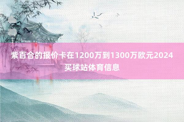 紫百合的报价卡在1200万到1300万欧元2024买球站体育信息