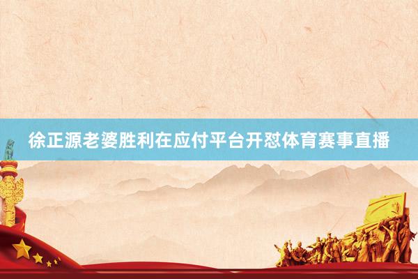徐正源老婆胜利在应付平台开怼体育赛事直播