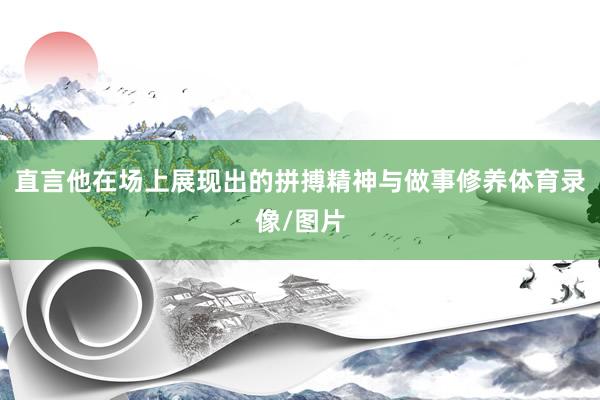 直言他在场上展现出的拼搏精神与做事修养体育录像/图片