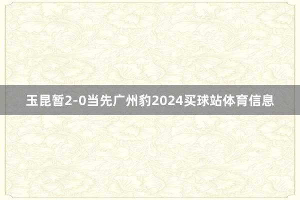 玉昆暂2-0当先广州豹2024买球站体育信息