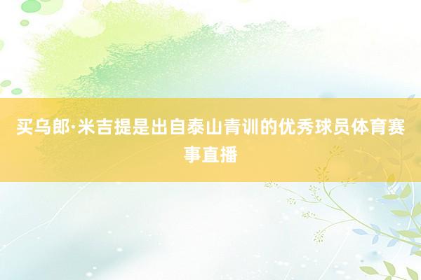 买乌郎·米吉提是出自泰山青训的优秀球员体育赛事直播