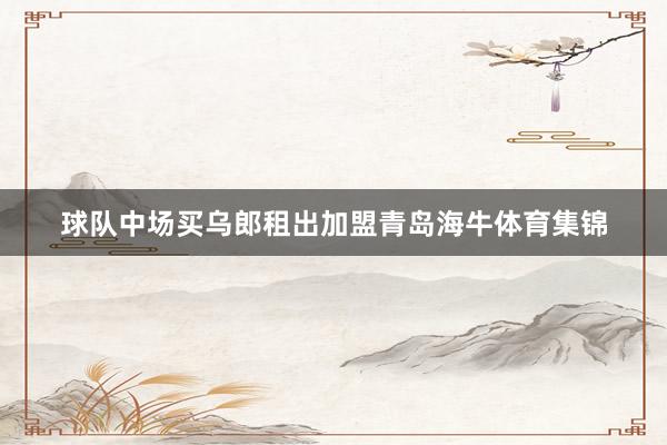 球队中场买乌郎租出加盟青岛海牛体育集锦