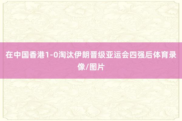 在中国香港1-0淘汰伊朗晋级亚运会四强后体育录像/图片