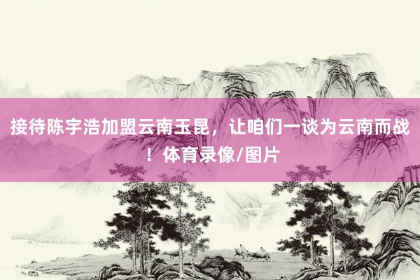 接待陈宇浩加盟云南玉昆，让咱们一谈为云南而战 ！体育录像/图片