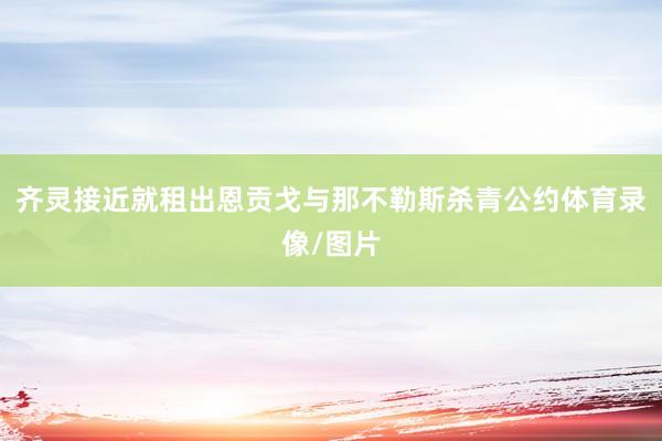 齐灵接近就租出恩贡戈与那不勒斯杀青公约体育录像/图片