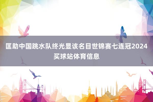 匡助中国跳水队终光显该名目世锦赛七连冠2024买球站体育信息