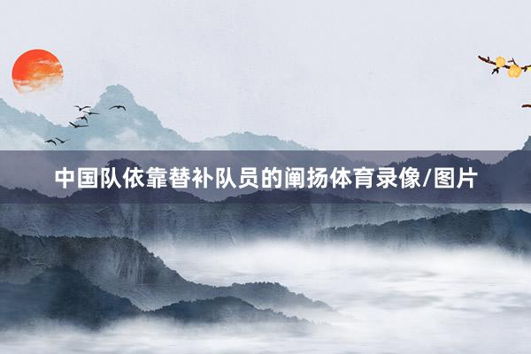 中国队依靠替补队员的阐扬体育录像/图片