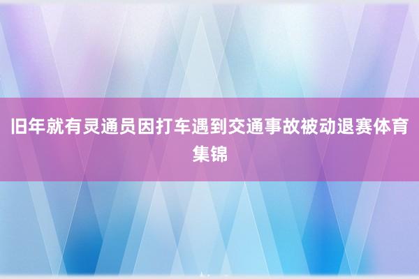 旧年就有灵通员因打车遇到交通事故被动退赛体育集锦