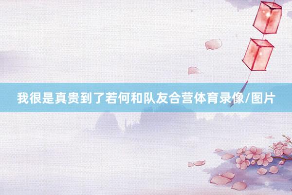 我很是真贵到了若何和队友合营体育录像/图片