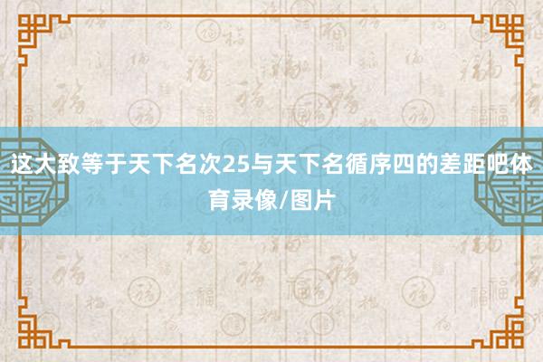 这大致等于天下名次25与天下名循序四的差距吧体育录像/图片