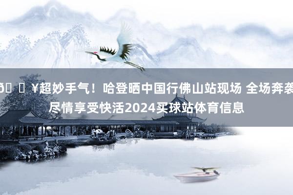 🔥超妙手气！哈登晒中国行佛山站现场 全场奔袭尽情享受快活2024买球站体育信息