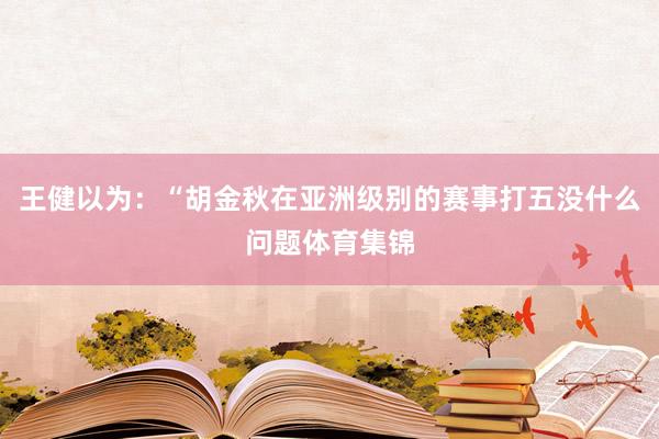 王健以为：“胡金秋在亚洲级别的赛事打五没什么问题体育集锦