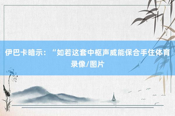 伊巴卡暗示：“如若这套中枢声威能保合手住体育录像/图片