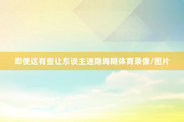即使这有些让东谈主迷隐晦糊体育录像/图片