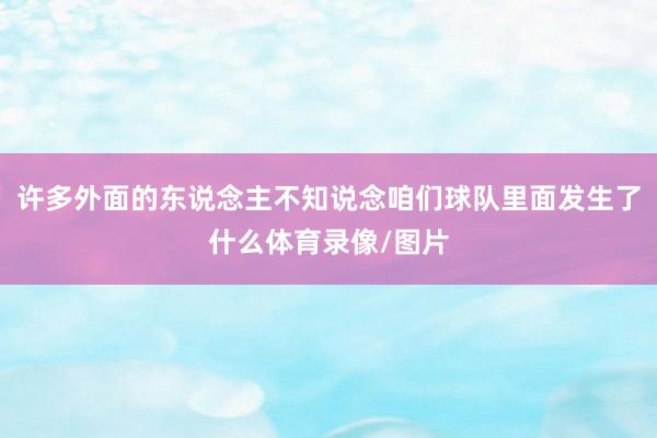 许多外面的东说念主不知说念咱们球队里面发生了什么体育录像/图片