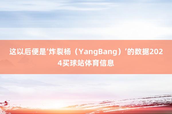 这以后便是‘炸裂杨（YangBang）’的数据2024买球站体育信息