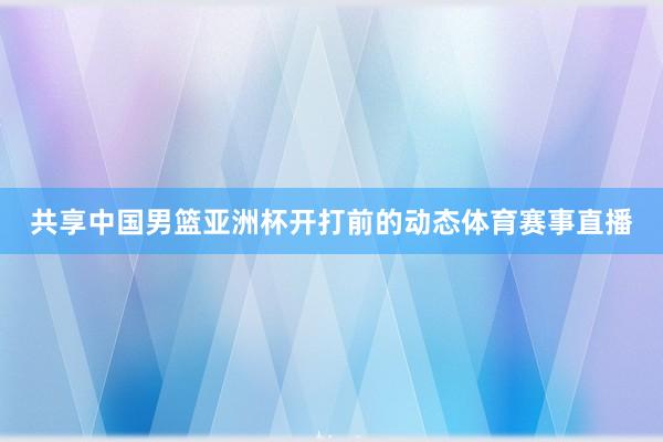 共享中国男篮亚洲杯开打前的动态体育赛事直播