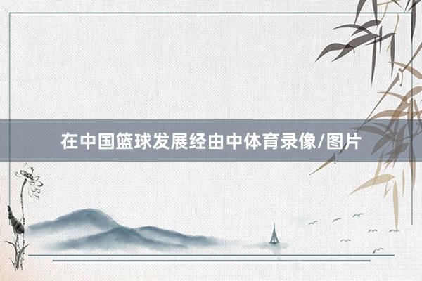 在中国篮球发展经由中体育录像/图片