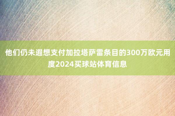 他们仍未遐想支付加拉塔萨雷条目的300万欧元用度2024买球站体育信息