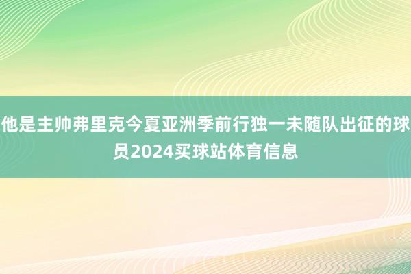 他是主帅弗里克今夏亚洲季前行独一未随队出征的球员2024买球站体育信息