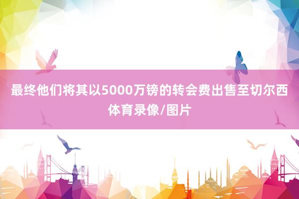 最终他们将其以5000万镑的转会费出售至切尔西体育录像/图片