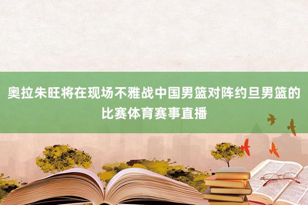 奥拉朱旺将在现场不雅战中国男篮对阵约旦男篮的比赛体育赛事直播