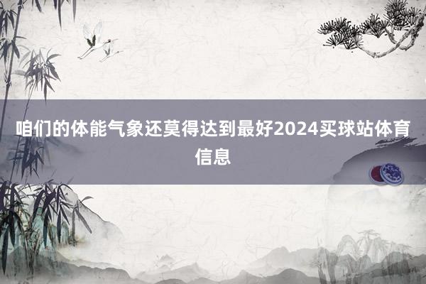 咱们的体能气象还莫得达到最好2024买球站体育信息