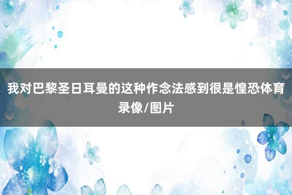 我对巴黎圣日耳曼的这种作念法感到很是惶恐体育录像/图片