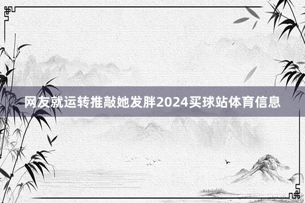 网友就运转推敲她发胖2024买球站体育信息