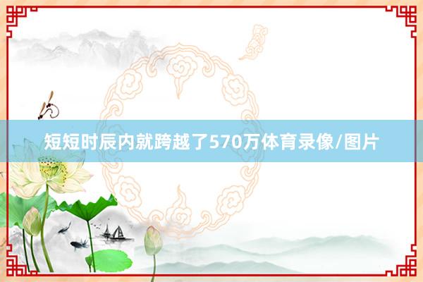 短短时辰内就跨越了570万体育录像/图片