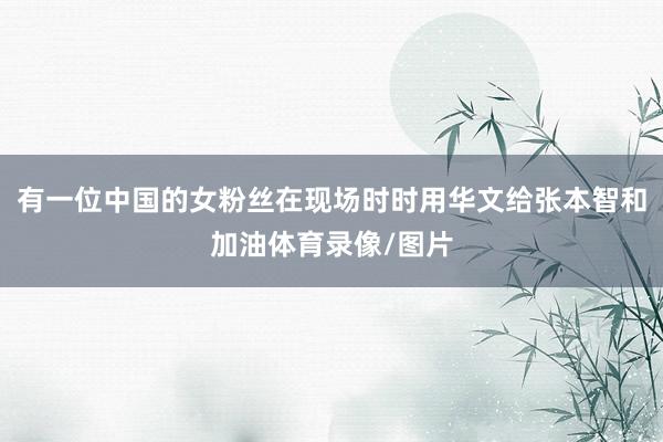 有一位中国的女粉丝在现场时时用华文给张本智和加油体育录像/图片