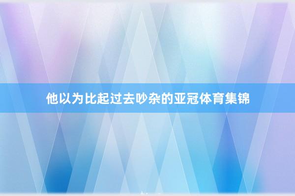 他以为比起过去吵杂的亚冠体育集锦