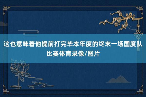 这也意味着他提前打完毕本年度的终末一场国度队比赛体育录像/图片