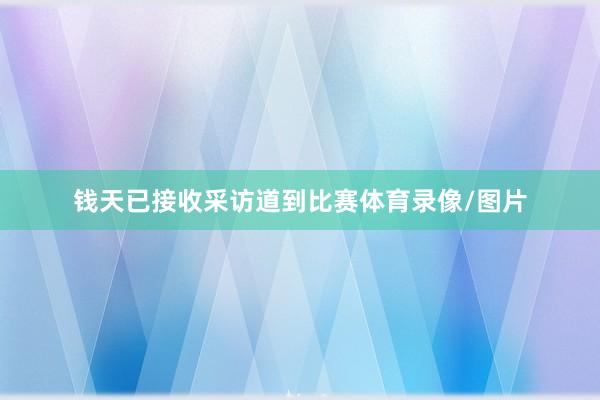 钱天已接收采访道到比赛体育录像/图片